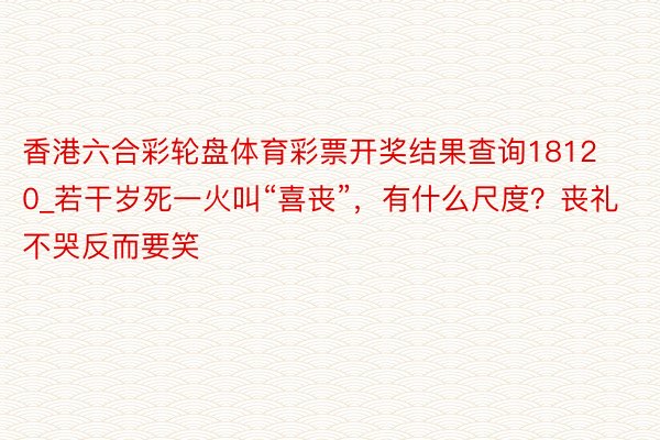 香港六合彩轮盘体育彩票开奖结果查询18120_若干岁死一火叫“喜丧”，有什么尺度？丧礼不哭反而要笑