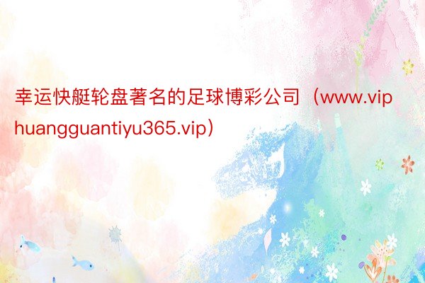 幸运快艇轮盘著名的足球博彩公司（www.viphuangguantiyu365.vip）