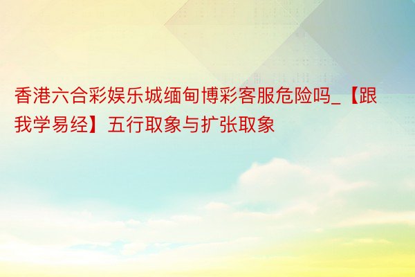 香港六合彩娱乐城缅甸博彩客服危险吗_【跟我学易经】五行取象与扩张取象