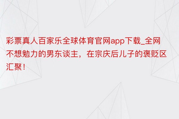 彩票真人百家乐全球体育官网app下载_全网不想勉力的男东谈主，在宗庆后儿子的褒贬区汇聚！