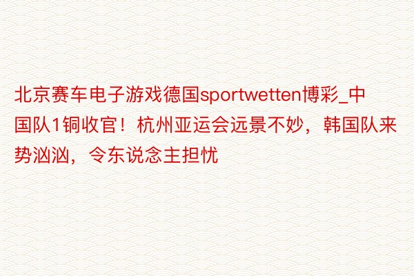 北京赛车电子游戏德国sportwetten博彩_中国队1铜收官！杭州亚运会远景不妙，韩国队来势汹汹，令东说念主担忧