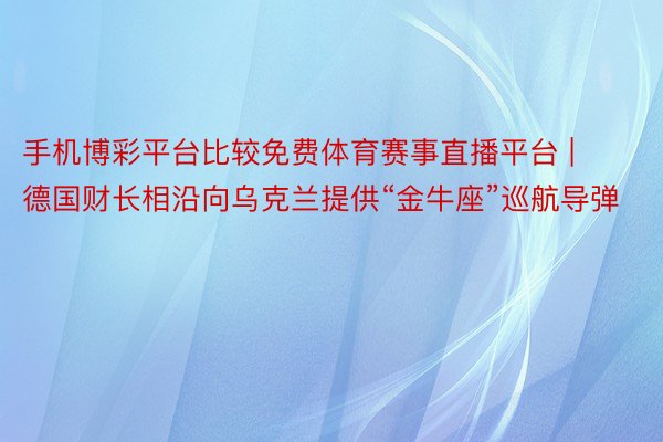 手机博彩平台比较免费体育赛事直播平台 | 德国财长相沿向乌克兰提供“金牛座”巡航导弹