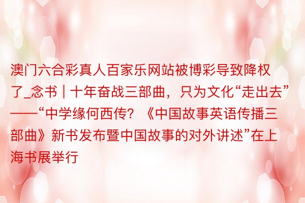 澳门六合彩真人百家乐网站被博彩导致降权了_念书 | 十年奋战三部曲，只为文化“走出去”——“中学缘何西传？《中国故事英语传播三部曲》新书发布暨中国故事的对外讲述”在上海书展举行