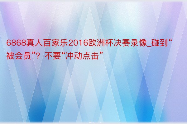 6868真人百家乐2016欧洲杯决赛录像_碰到“被会员”？不要“冲动点击”