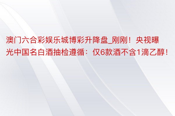 澳门六合彩娱乐城博彩升降盘_刚刚！央视曝光中国名白酒抽检遵循：仅6款酒不含1滴乙醇！