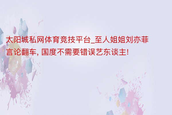 太阳城私网体育竞技平台_至人姐姐刘亦菲言论翻车, 国度不需要错误艺东谈主!