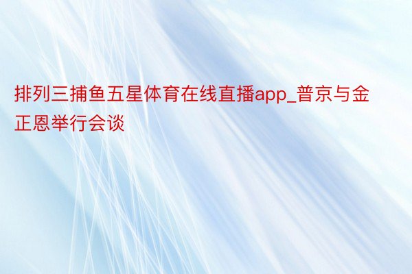 排列三捕鱼五星体育在线直播app_普京与金正恩举行会谈