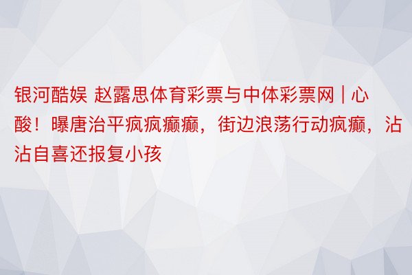 银河酷娱 赵露思体育彩票与中体彩票网 | 心酸！曝唐治平疯疯癫癫，街边浪荡行动疯癫，沾沾自喜还报复小孩