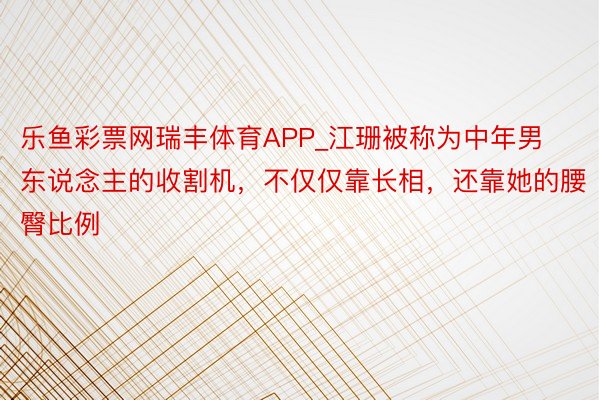 乐鱼彩票网瑞丰体育APP_江珊被称为中年男东说念主的收割机，不仅仅靠长相，还靠她的腰臀比例