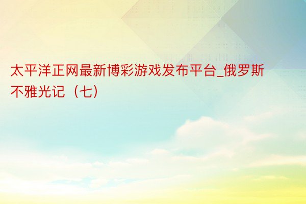 太平洋正网最新博彩游戏发布平台_俄罗斯不雅光记（七）