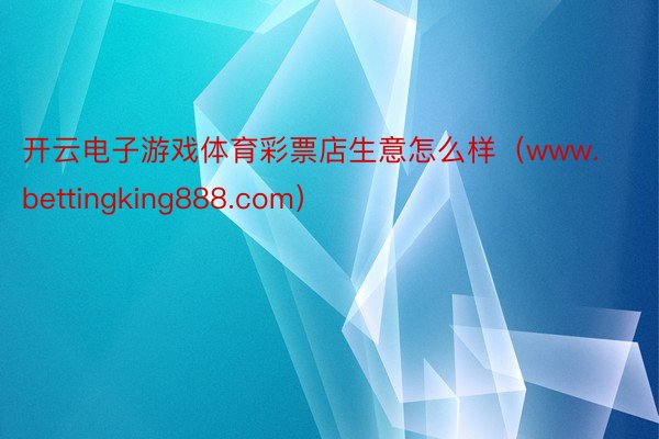 开云电子游戏体育彩票店生意怎么样（www.bettingking888.com）