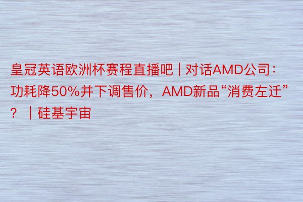 皇冠英语欧洲杯赛程直播吧 | 对话AMD公司：功耗降50%并下调售价，AMD新品“消费左迁”？｜硅基宇宙