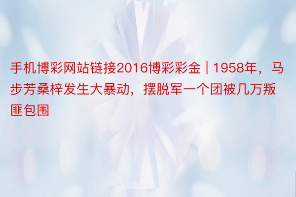 手机博彩网站链接2016博彩彩金 | 1958年，马步芳桑梓发生大暴动，摆脱军一个团被几万叛匪包围