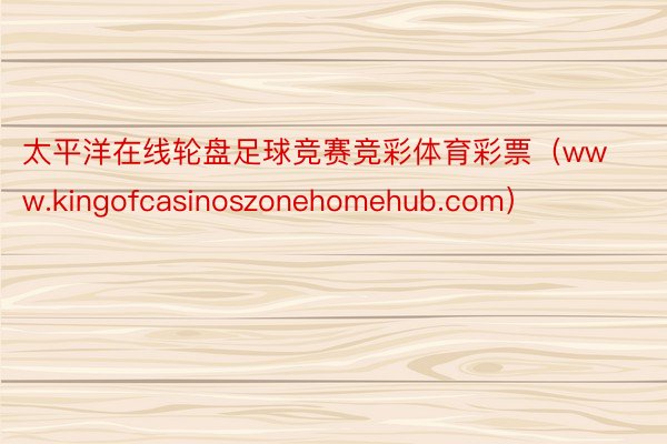 太平洋在线轮盘足球竞赛竞彩体育彩票（www.kingofcasinoszonehomehub.com）