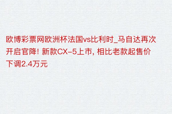 欧博彩票网欧洲杯法国vs比利时_马自达再次开启官降! 新款CX-5上市, 相比老款起售价下调2.4万元