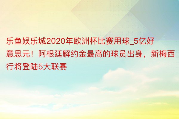 乐鱼娱乐城2020年欧洲杯比赛用球_5亿好意思元！阿根廷解约金最高的球员出身，新梅西行将登陆5大联赛