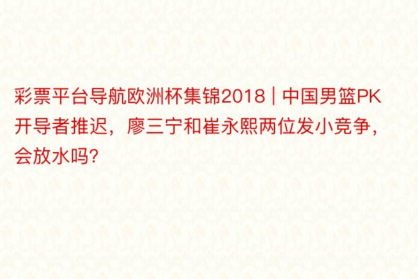 彩票平台导航欧洲杯集锦2018 | 中国男篮PK开导者推迟，廖三宁和崔永熙两位发小竞争，会放水吗？