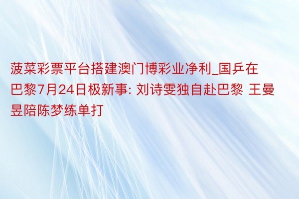 菠菜彩票平台搭建澳门博彩业净利_国乒在巴黎7月24日极新事: 刘诗雯独自赴巴黎 王曼昱陪陈梦练单打