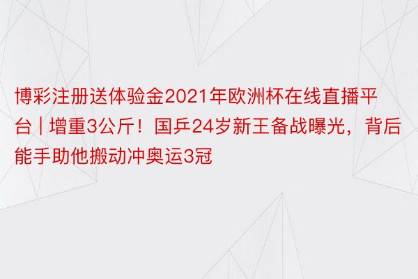 博彩注册送体验金2021年欧洲杯在线直播平台 | 增重3公斤！国乒24岁新王备战曝光，背后能手助他搬动冲奥运3冠