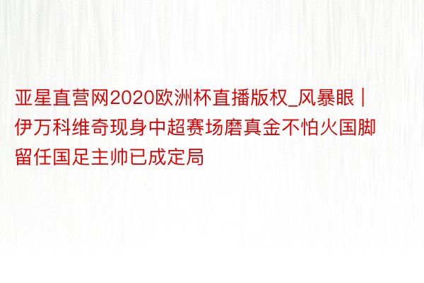 亚星直营网2020欧洲杯直播版权_风暴眼 | 伊万科维奇现身中超赛场磨真金不怕火国脚 留任国足主帅已成定局