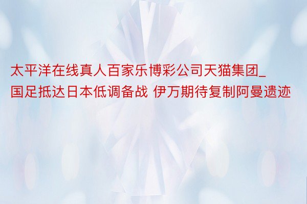 太平洋在线真人百家乐博彩公司天猫集团_国足抵达日本低调备战 伊万期待复制阿曼遗迹