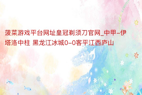 菠菜游戏平台网址皇冠剃须刀官网_中甲-伊塔洛中柱 黑龙江冰城0-0客平江西庐山