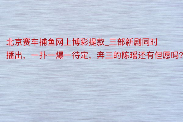 北京赛车捕鱼网上博彩提款_三部新剧同时播出，一扑一爆一待定，奔三的陈瑶还有但愿吗？