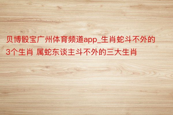 贝博骰宝广州体育频道app_生肖蛇斗不外的3个生肖 属蛇东谈主斗不外的三大生肖