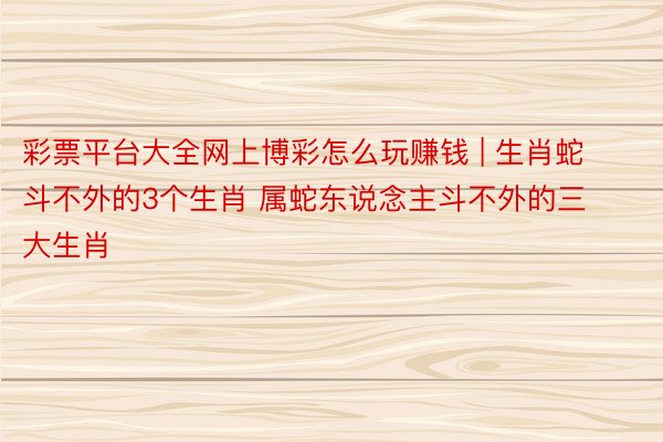 彩票平台大全网上博彩怎么玩赚钱 | 生肖蛇斗不外的3个生肖 属蛇东说念主斗不外的三大生肖