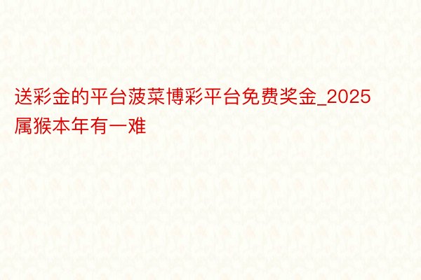 送彩金的平台菠菜博彩平台免费奖金_2025属猴本年有一难