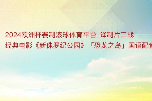 2024欧洲杯赛制滚球体育平台_译制片二战经典电影《新侏罗纪公园》「恐龙之岛」国语配音