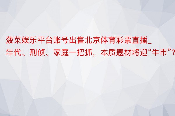 菠菜娱乐平台账号出售北京体育彩票直播_年代、刑侦、家庭一把抓，本质题材将迎“牛市”？