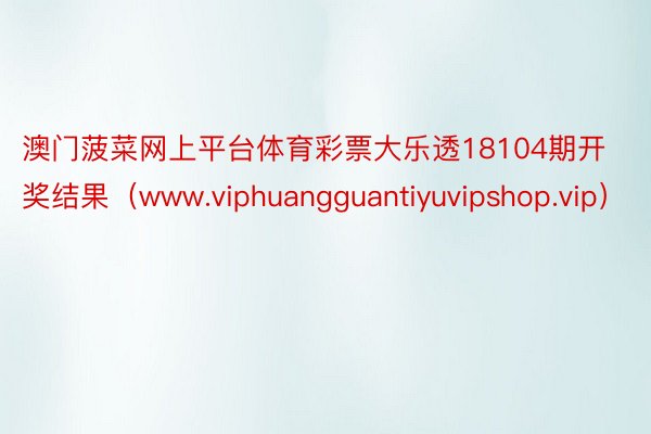 澳门菠菜网上平台体育彩票大乐透18104期开奖结果（www.viphuangguantiyuvipshop.vip）