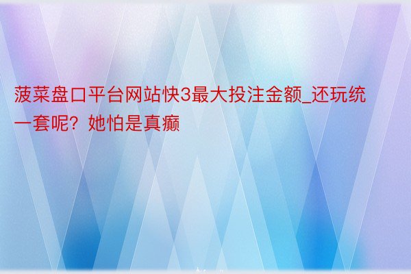 菠菜盘口平台网站快3最大投注金额_还玩统一套呢？她怕是真癫