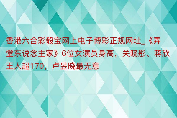 香港六合彩骰宝网上电子博彩正规网址_《弄堂东说念主家》6位女演员身高，关晓彤、蒋欣王人超170，卢昱晓最无意