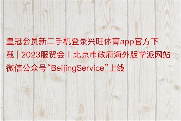 皇冠会员新二手机登录兴旺体育app官方下载 | 2023服贸会丨北京市政府海外版学派网站微信公众号“BeijingService”上线