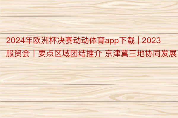 2024年欧洲杯决赛动动体育app下载 | 2023服贸会丨要点区域团结推介 京津冀三地协同发展