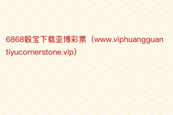 6868骰宝下载亚博彩票（www.viphuangguantiyucornerstone.vip）