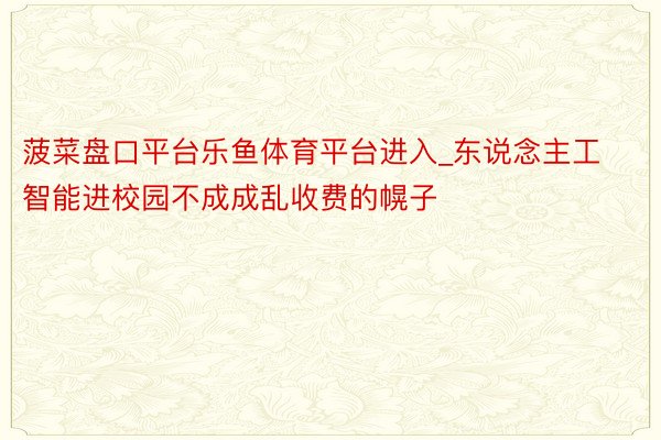 菠菜盘口平台乐鱼体育平台进入_东说念主工智能进校园不成成乱收费的幌子