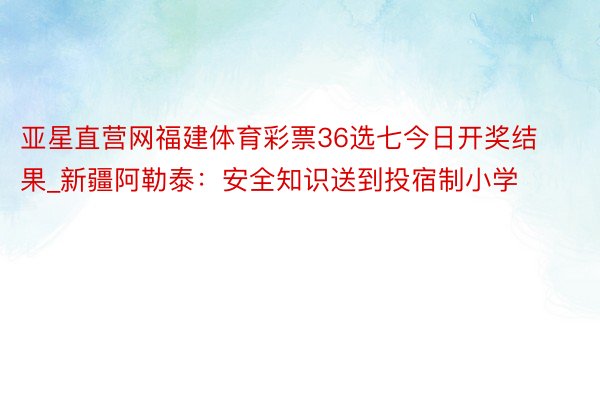 亚星直营网福建体育彩票36选七今日开奖结果_新疆阿勒泰：安全知识送到投宿制小学