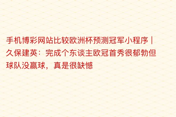 手机博彩网站比较欧洲杯预测冠军小程序 | 久保建英：完成个东谈主欧冠首秀很郁勃但球队没赢球，真是很缺憾