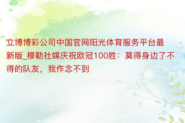 立博博彩公司中国官网阳光体育服务平台最新版_穆勒社媒庆祝欧冠100胜：莫得身边了不得的队友，我作念不到