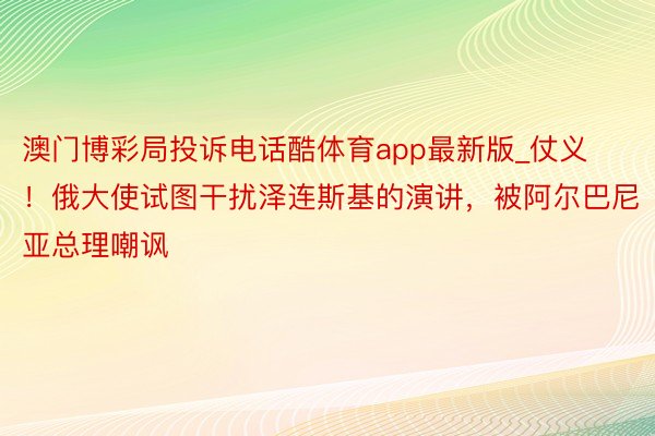 澳门博彩局投诉电话酷体育app最新版_仗义！俄大使试图干扰泽连斯基的演讲，被阿尔巴尼亚总理嘲讽