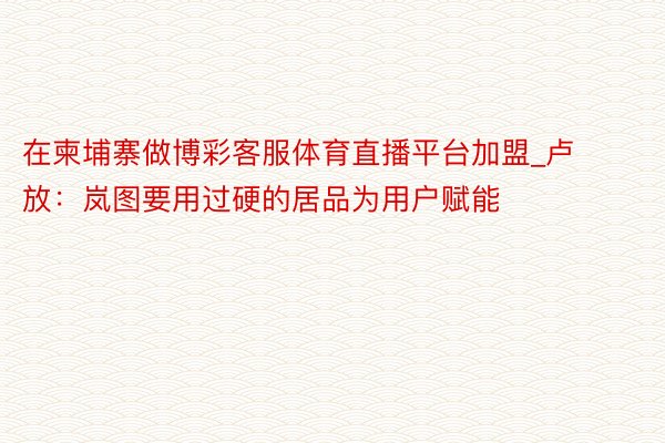 在柬埔寨做博彩客服体育直播平台加盟_卢放：岚图要用过硬的居品为用户赋能