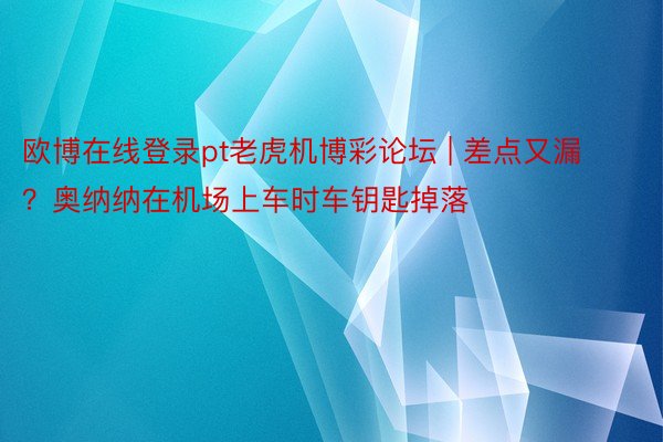 欧博在线登录pt老虎机博彩论坛 | 差点又漏？奥纳纳在机场上车时车钥匙掉落