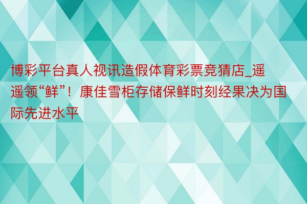 博彩平台真人视讯造假体育彩票竞猜店_遥遥领“鲜”！康佳雪柜存储保鲜时刻经果决为国际先进水平