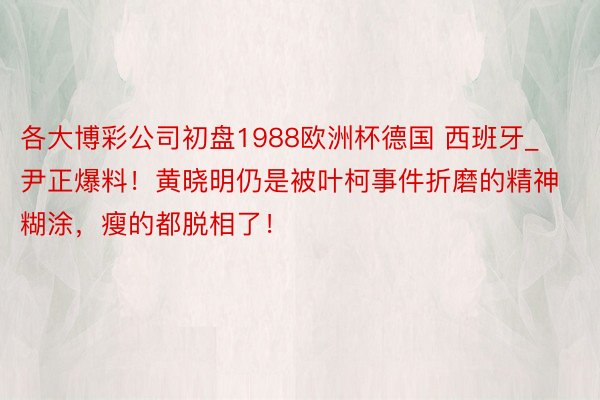 各大博彩公司初盘1988欧洲杯德国 西班牙_尹正爆料！黄晓明仍是被叶柯事件折磨的精神糊涂，瘦的都脱相了！