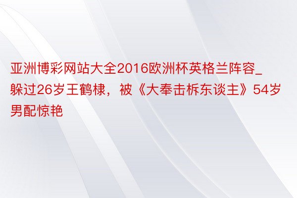 亚洲博彩网站大全2016欧洲杯英格兰阵容_躲过26岁王鹤棣，被《大奉击柝东谈主》54岁男配惊艳