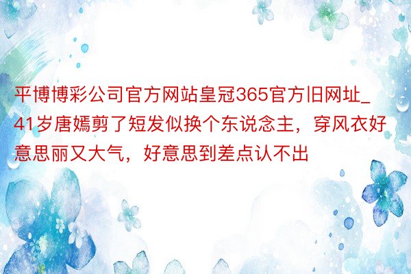 平博博彩公司官方网站皇冠365官方旧网址_41岁唐嫣剪了短发似换个东说念主，穿风衣好意思丽又大气，好意思到差点认不出