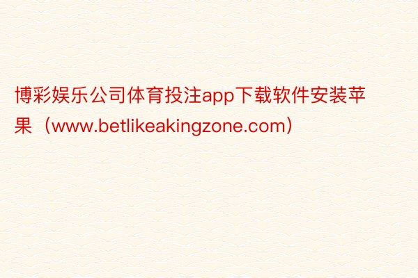 博彩娱乐公司体育投注app下载软件安装苹果（www.betlikeakingzone.com）